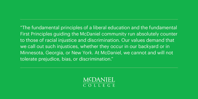 “The fundamental principles of a liberal education and the fundamental First Principles guiding the McDaniel community run absolutely counter to those of racial injustice and discrimination. Our values demand that we call out such injustices, whether they occur in our backyard or in Minnesota, Georgia, or New York. At McDaniel, we cannot and will not tolerate prejudice, bias, or discrimination.”