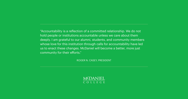 “Accountability is a reflection of a committed relationship. We do not hold people or institutions accountable unless we care about them deeply.  I am grateful to our alumni, students, and community members whose love for this institution through calls for accountability have led us to enact these changes. McDaniel will become a better, more just community for their efforts.” 