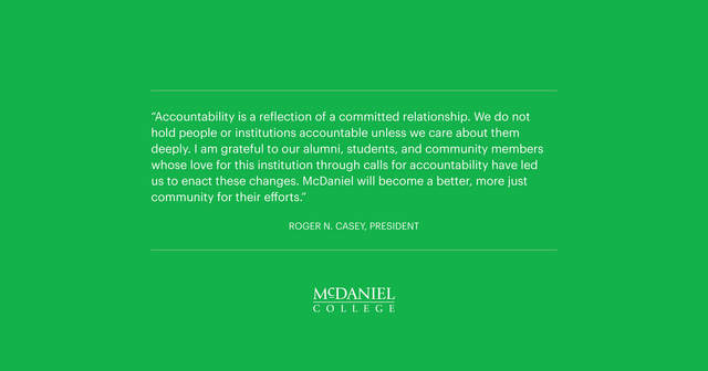 “Accountability is a reflection of a committed relationship. We do not hold people or institutions accountable unless we care about them deeply. I am grateful to our alumni, students, and community members whose love for this institution through calls for accountability have led us to enact these changes. McDaniel will become a better, more just community for their efforts.”