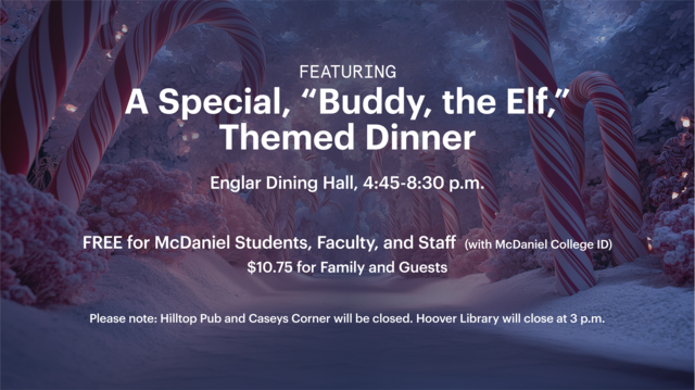 Featuring  A Special, “Buddy, the Elf,” Themed Dinner for students, faculty, and staffEnglar Dining Hall, 4:45-8:30 p.m.   FREE for McDaniel Students, Faculty, and Staff  (with McDaniel College ID)  $10.75 for Family and Guests   Please note: Hilltop Pub and Caseys Corner will be closed. Hoover Library will close at 3 p.m.